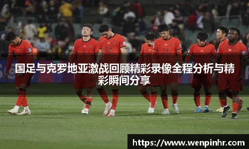 国足与克罗地亚激战回顾精彩录像全程分析与精彩瞬间分享